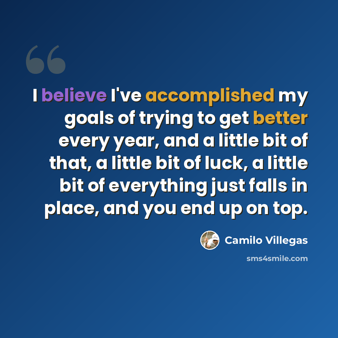 “I believe I've accomplished my goals of trying to get better every year, and a little bit of that, a little bit of luck, a little bit of everything just falls in place, and you end up on top.” quote by Camilo Villegas