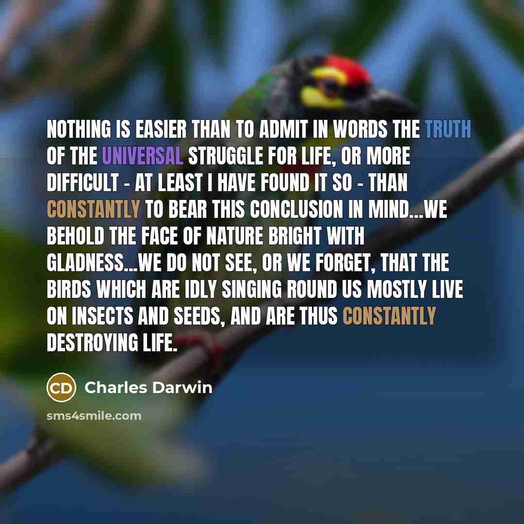 “Nothing is easier than to admit in words the truth of the universal struggle for life, or more difficult - at least I have found it so - than constantly to bear this conclusion in mind...We behold the face of nature bright with gladness...We do not see, or we forget, that the birds which are idly…” quote by Charles Darwin