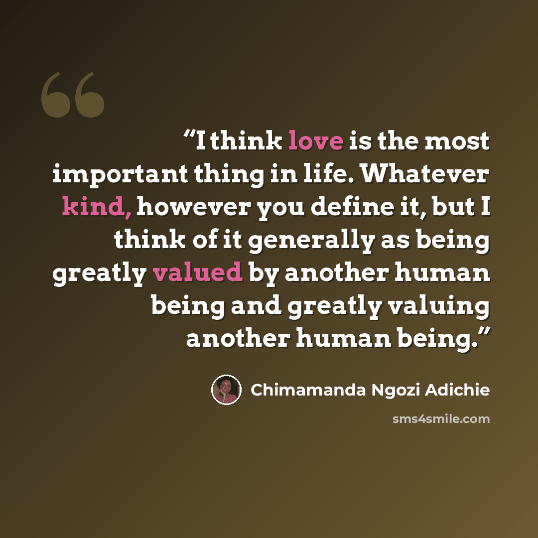 “I think love is the most important thing in life. Whatever kind, however you define it, but I think of it generally as being greatly valued by another human being and greatly valuing another human being.” quote by Chimamanda Ngozi Adichie
