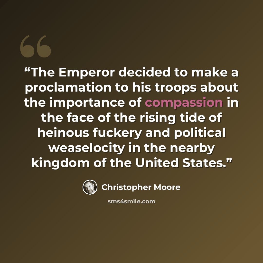 “The Emperor decided to make a proclamation to his troops about the importance of compassion in the face of the rising tide of heinous fuckery and political weaselocity in the nearby kingdom of the United States.” quote by Christopher Moore