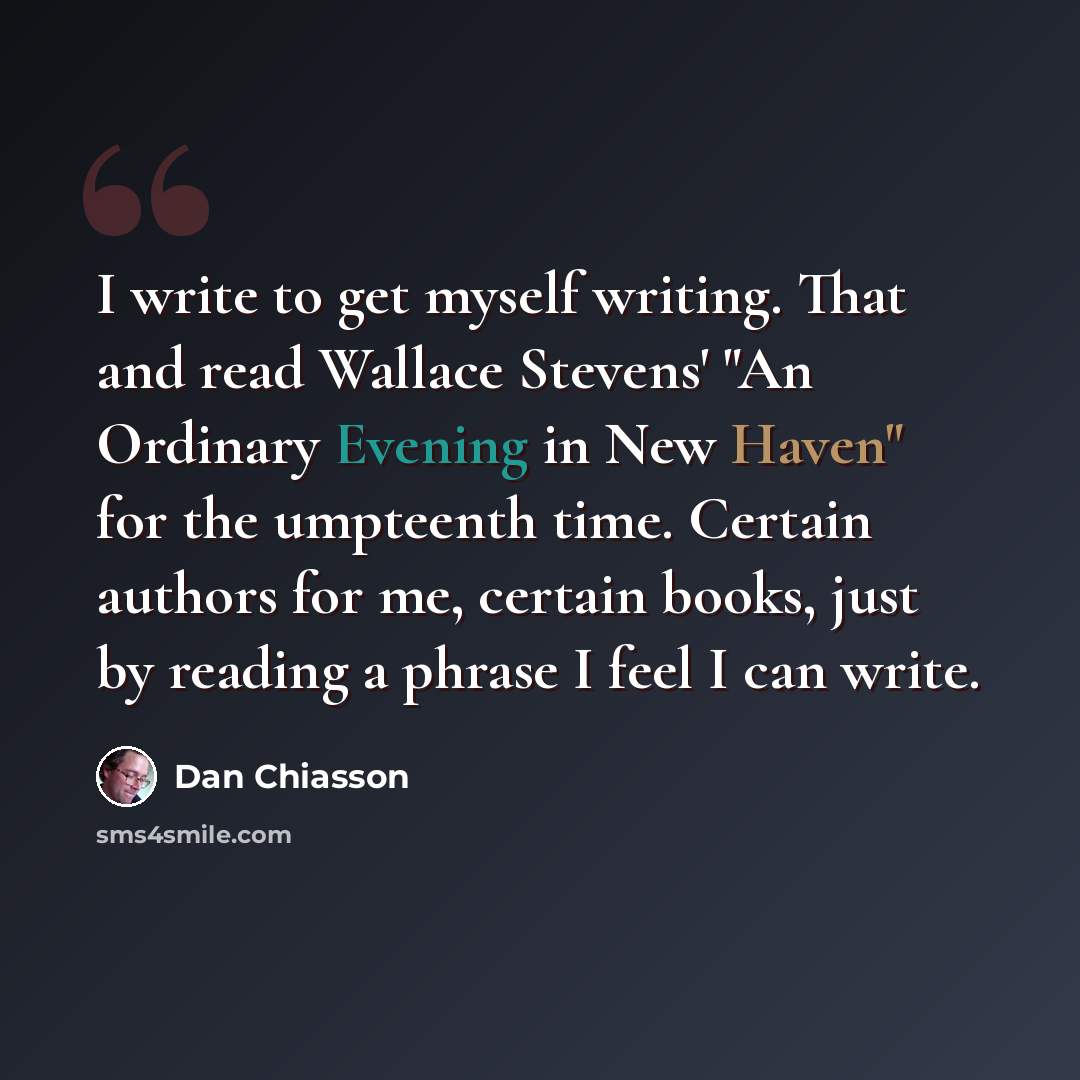 “I write to get myself writing. That and read Wallace Stevens' "An Ordinary Evening in New Haven" for the umpteenth time. Certain authors for me, certain books, just by reading a phrase I feel I can write.” quote by Dan Chiasson