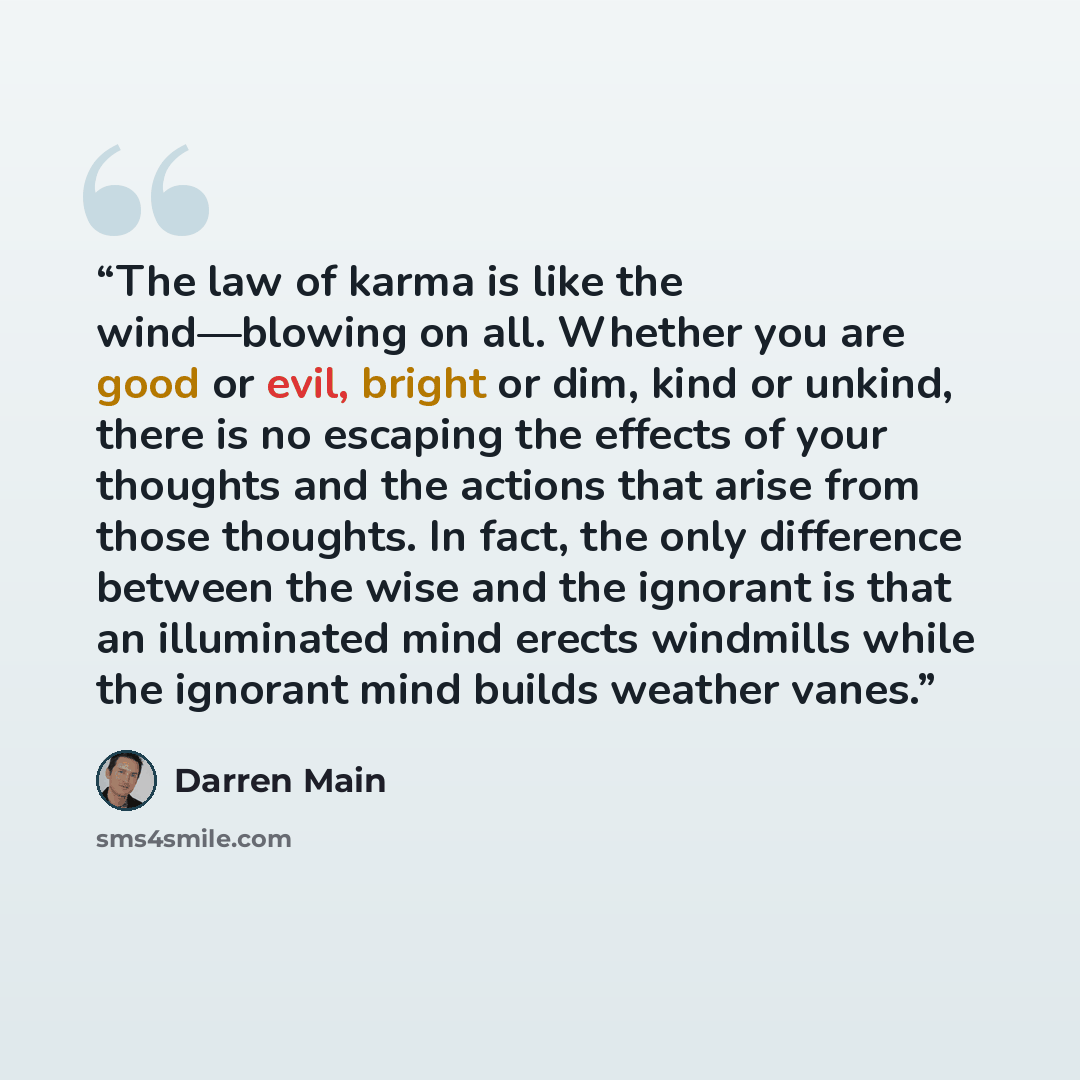 “The law of karma is like the wind—blowing on all. Whether you are good or evil, bright or dim, kind or unkind, there is no escaping the effects of your thoughts and the actions that arise from those thoughts. In fact, the only difference between the wise and the ignorant is that an illuminated…” quote by Darren Main