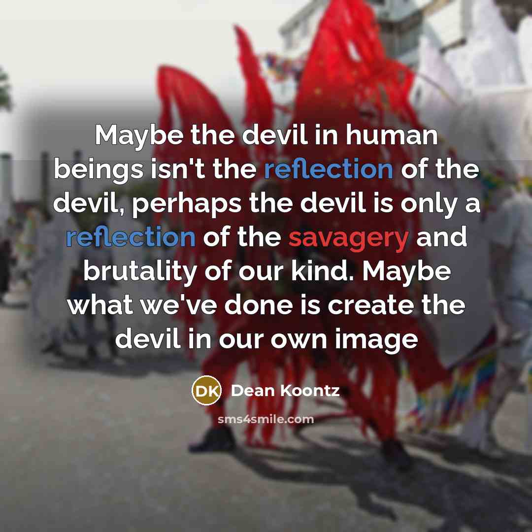 “Maybe the devil in human beings isn't the reflection of the devil, perhaps the devil is only a reflection of the savagery and brutality of our kind. Maybe what we've done is create the devil in our own image” quote by Dean Koontz