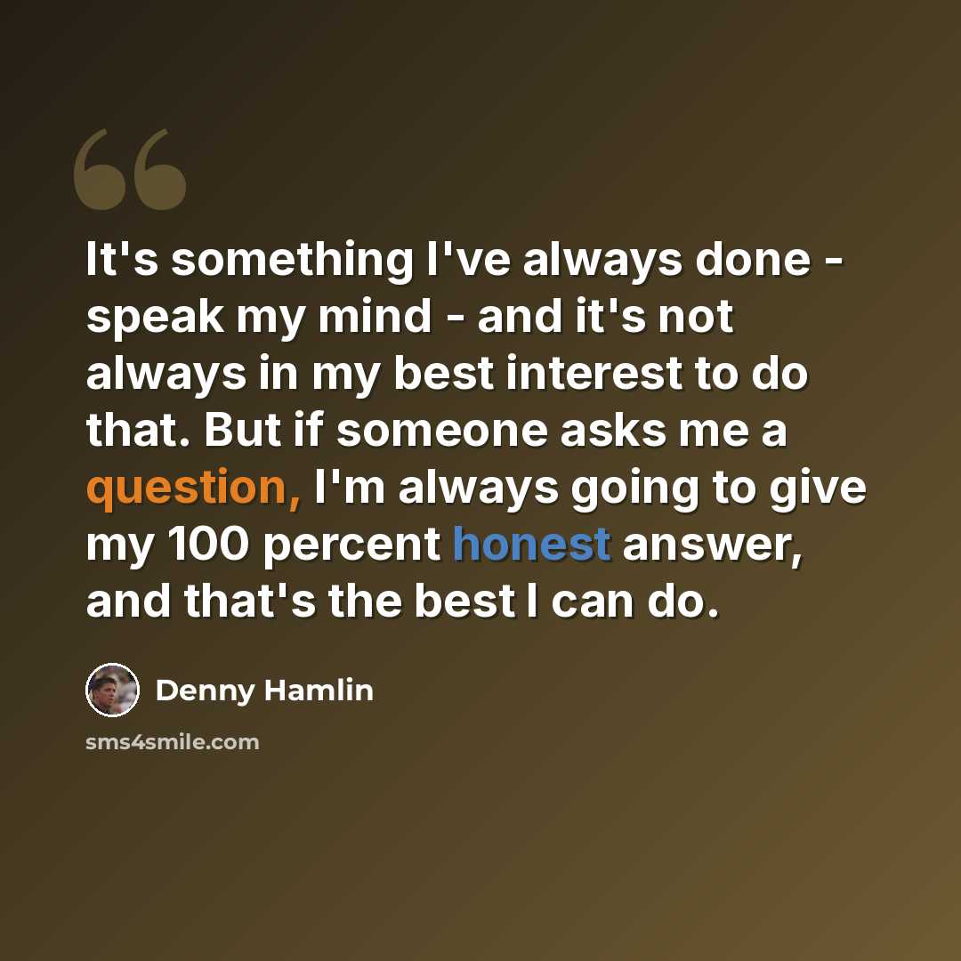 “It's something I've always done - speak my mind - and it's not always in my best interest to do that. But if someone asks me a question, I'm always going to give my 100 percent honest answer, and that's the best I can do.” quote by Denny Hamlin
