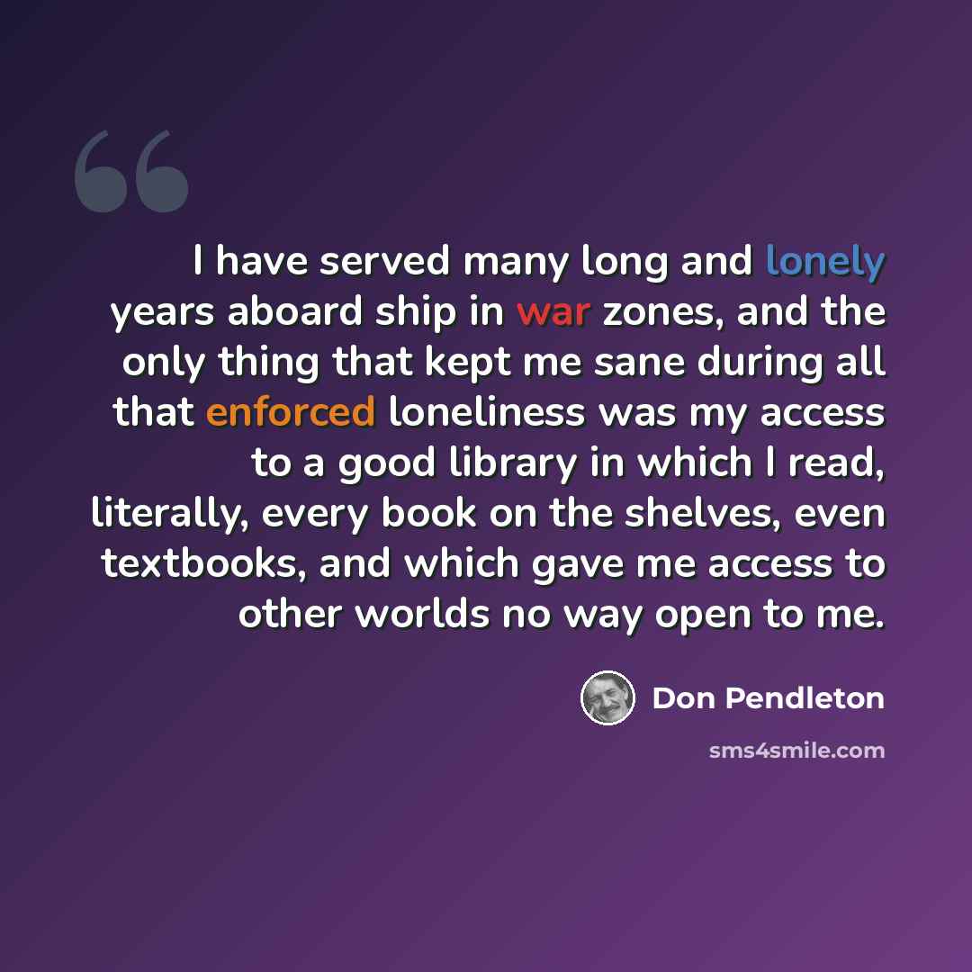 “I have served many long and lonely years aboard ship in war zones, and the only thing that kept me sane during all that enforced loneliness was my access to a good library in which I read, literally, every book on the shelves, even textbooks, and which gave me access to other worlds no way open to…” quote by Don Pendleton