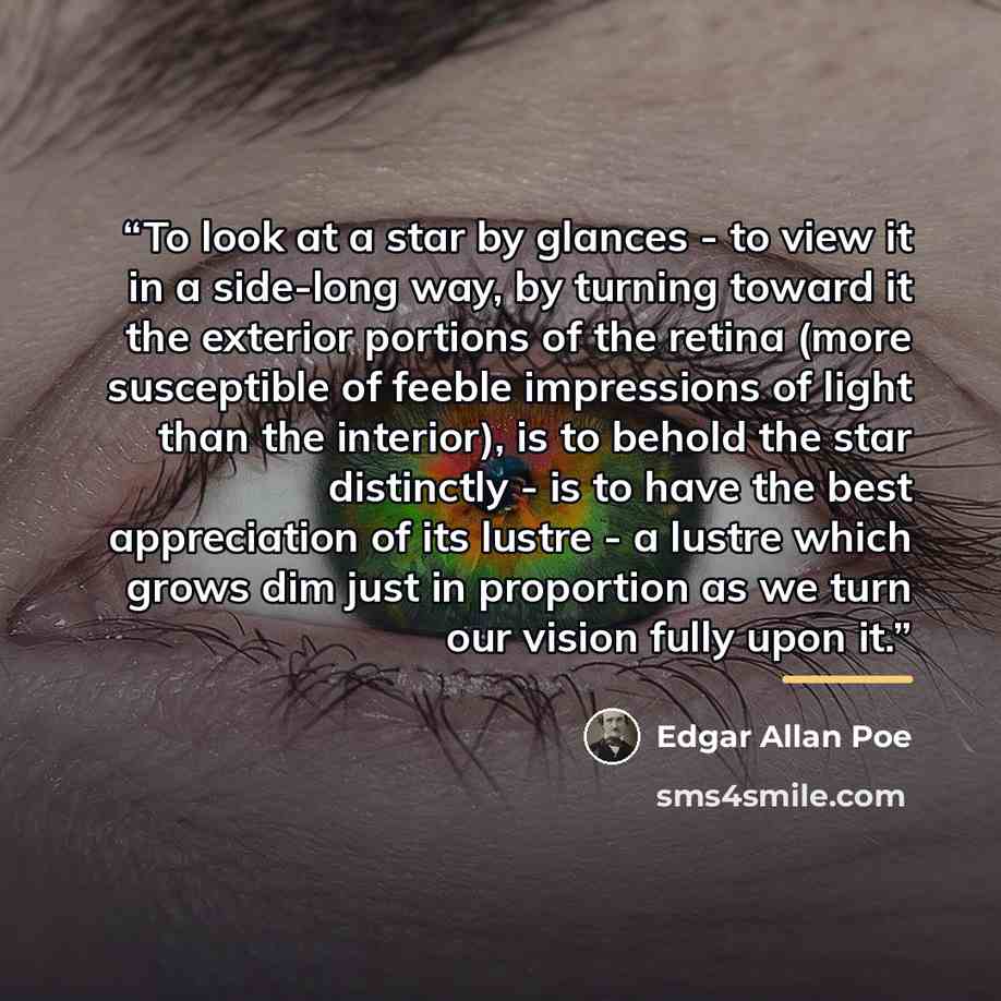 “To look at a star by glances - to view it in a side-long way, by turning toward it the exterior portions of the retina (more susceptible of feeble impressions of light than the interior), is to behold the star distinctly - is to have the best appreciation of its lustre - a lustre which grows dim…” quote by Edgar Allan Poe