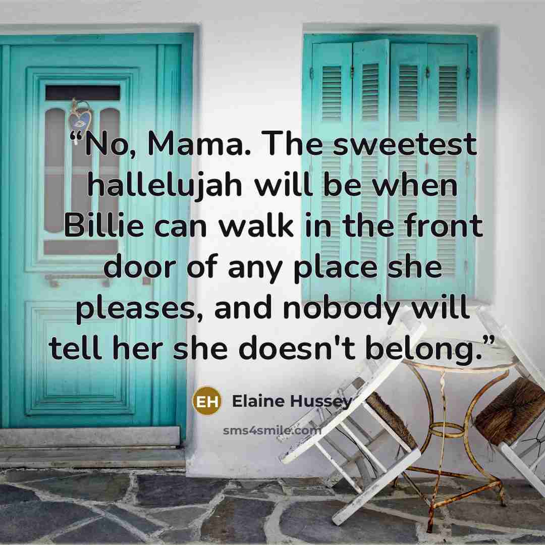 “No, Mama. The sweetest hallelujah will be when Billie can walk in the front door of any place she pleases, and nobody will tell her she doesn't belong.” quote by Elaine Hussey