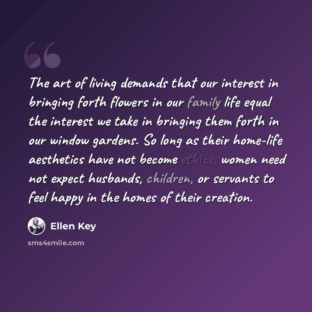 “The art of living demands that our interest in bringing forth flowers in our family life equal the interest we take in bringing them forth in our window gardens. So long as their home-life aesthetics have not become ethics, women need not expect husbands, children, or servants to feel happy in the…” quote by Ellen Key