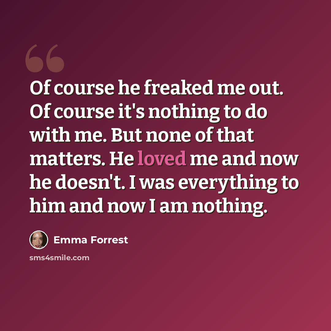 “Of course he freaked me out. Of course it's nothing to do with me. But none of that matters. He loved me and now he doesn't. I was everything to him and now I am nothing.” quote by Emma Forrest