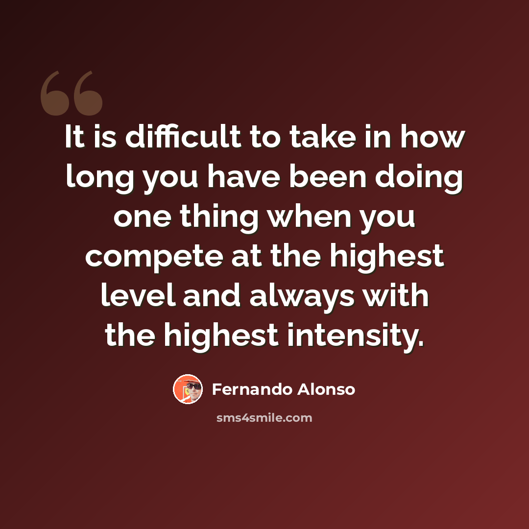 “It is difficult to take in how long you have been doing one thing when you compete at the highest level and always with the highest intensity.” quote by Fernando Alonso
