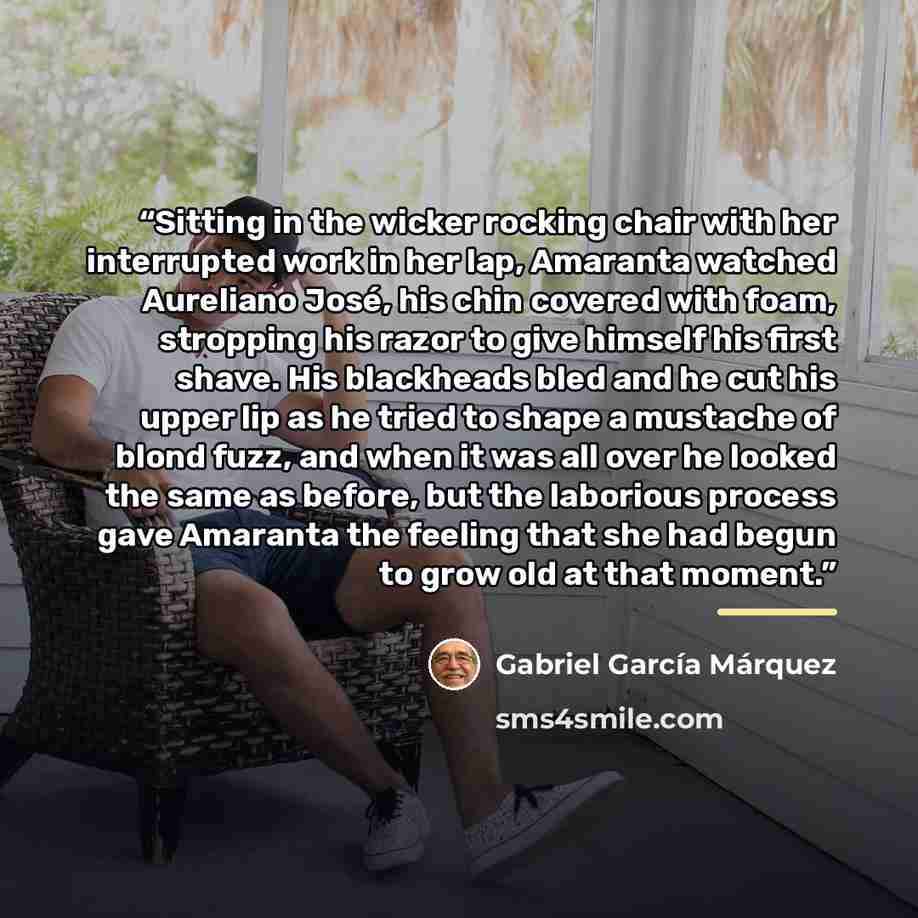 “Sitting in the wicker rocking chair with her interrupted work in her lap, Amaranta watched Aureliano José, his chin covered with foam, stropping his razor to give himself his first shave. His blackheads bled and he cut his upper lip as he tried to shape a mustache of blond fuzz, and when it was…” quote by Gabriel García Márquez