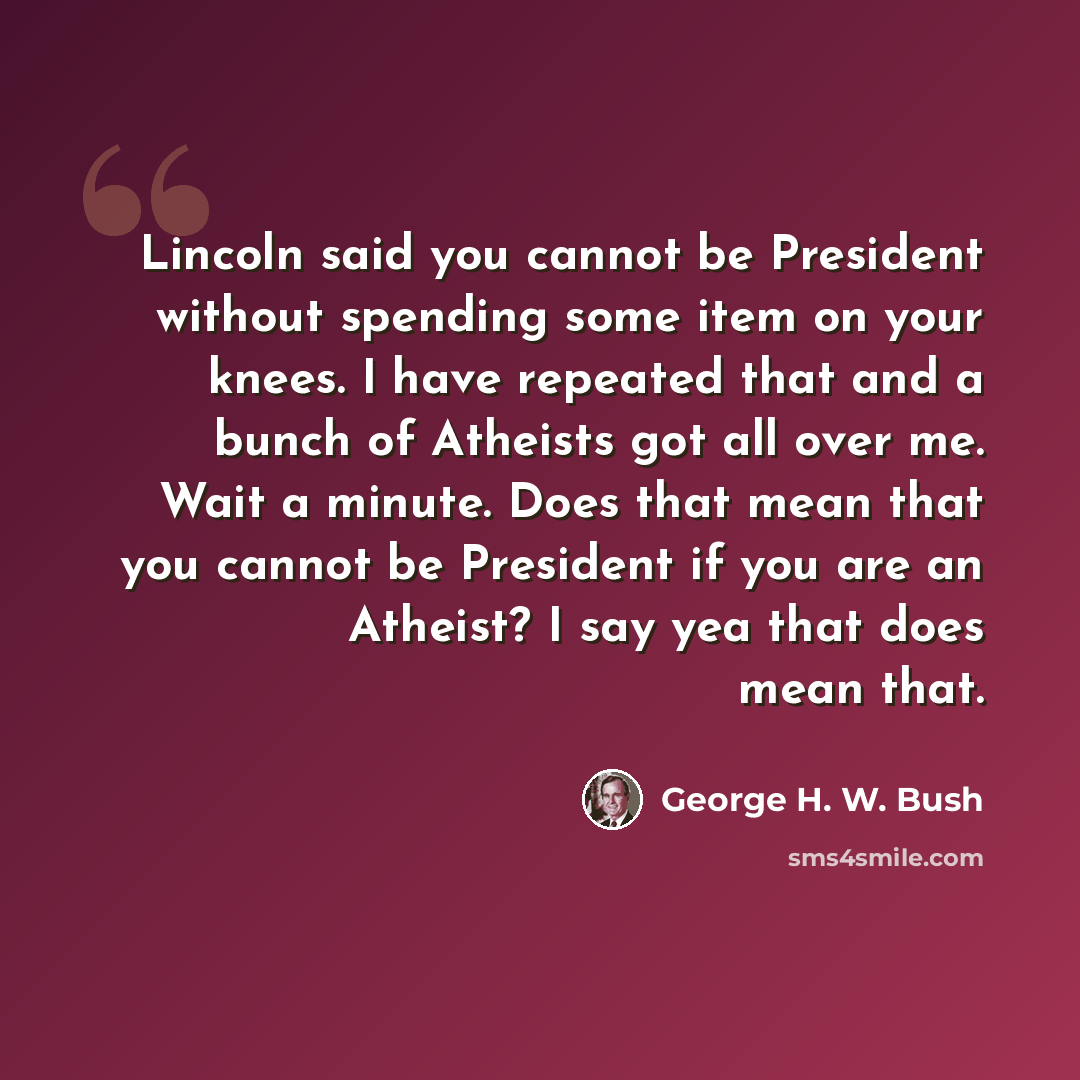 “Lincoln said you cannot be President without spending some item on your knees. I have repeated that and a bunch of Atheists got all over me. Wait a minute. Does that mean that you cannot be President if you are an Atheist? I say yea that does mean that.” quote by George H. W. Bush