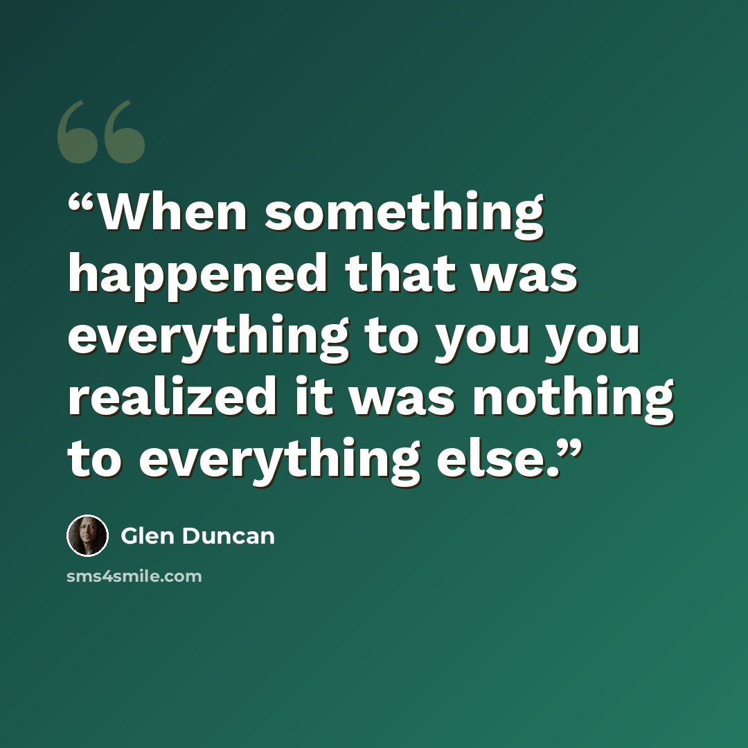 “When something happened that was everything to you you realized it was nothing to everything else.” quote by Glen Duncan