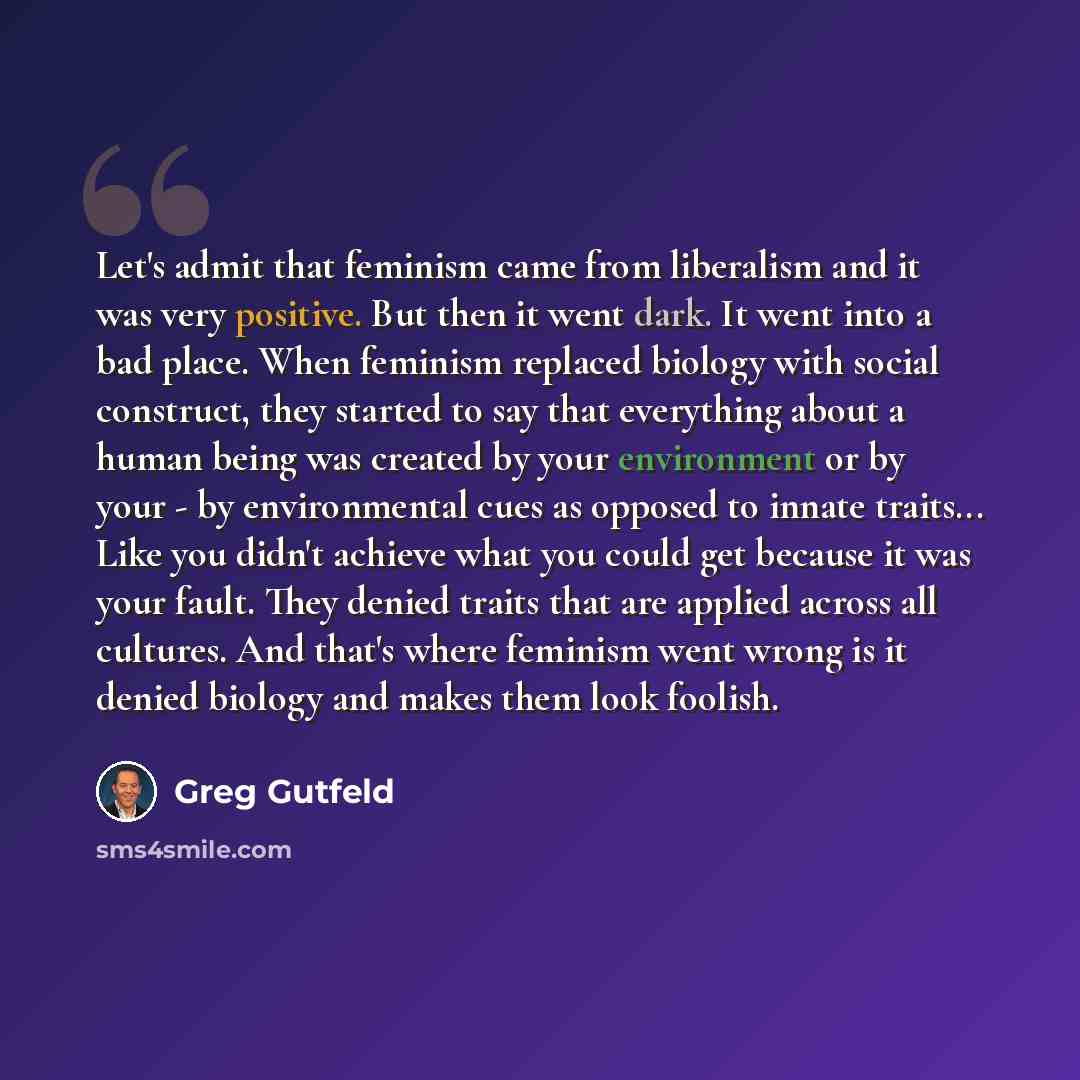 “Let's admit that feminism came from liberalism and it was very positive. But then it went dark. It went into a bad place. When feminism replaced biology with social construct, they started to say that everything about a human being was created by your environment or by your - by environmental cues…” quote by Greg Gutfeld