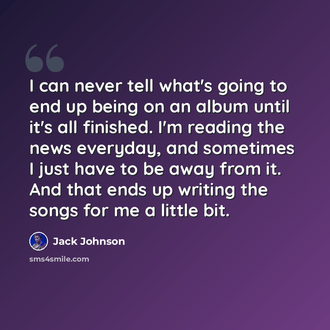 “I can never tell what's going to end up being on an album until it's all finished. I'm reading the news everyday, and sometimes I just have to be away from it. And that ends up writing the songs for me a little bit.” quote by Jack Johnson