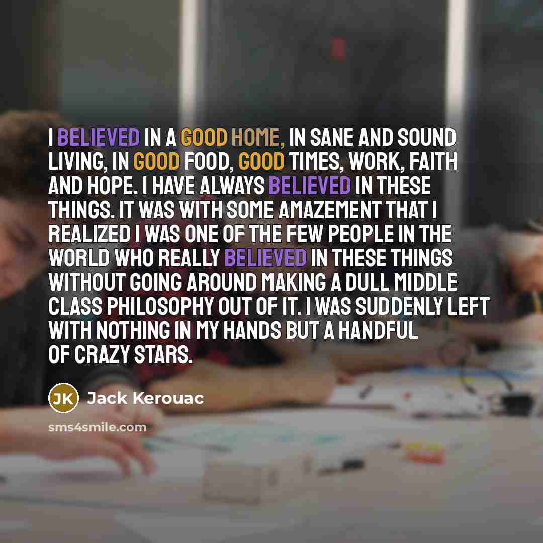 “I believed in a good home, in sane and sound living, in good food, good times, work, faith and hope. I have always believed in these things. It was with some amazement that I realized I was one of the few people in the world who really believed in these things without going around making a dull…” quote by Jack Kerouac