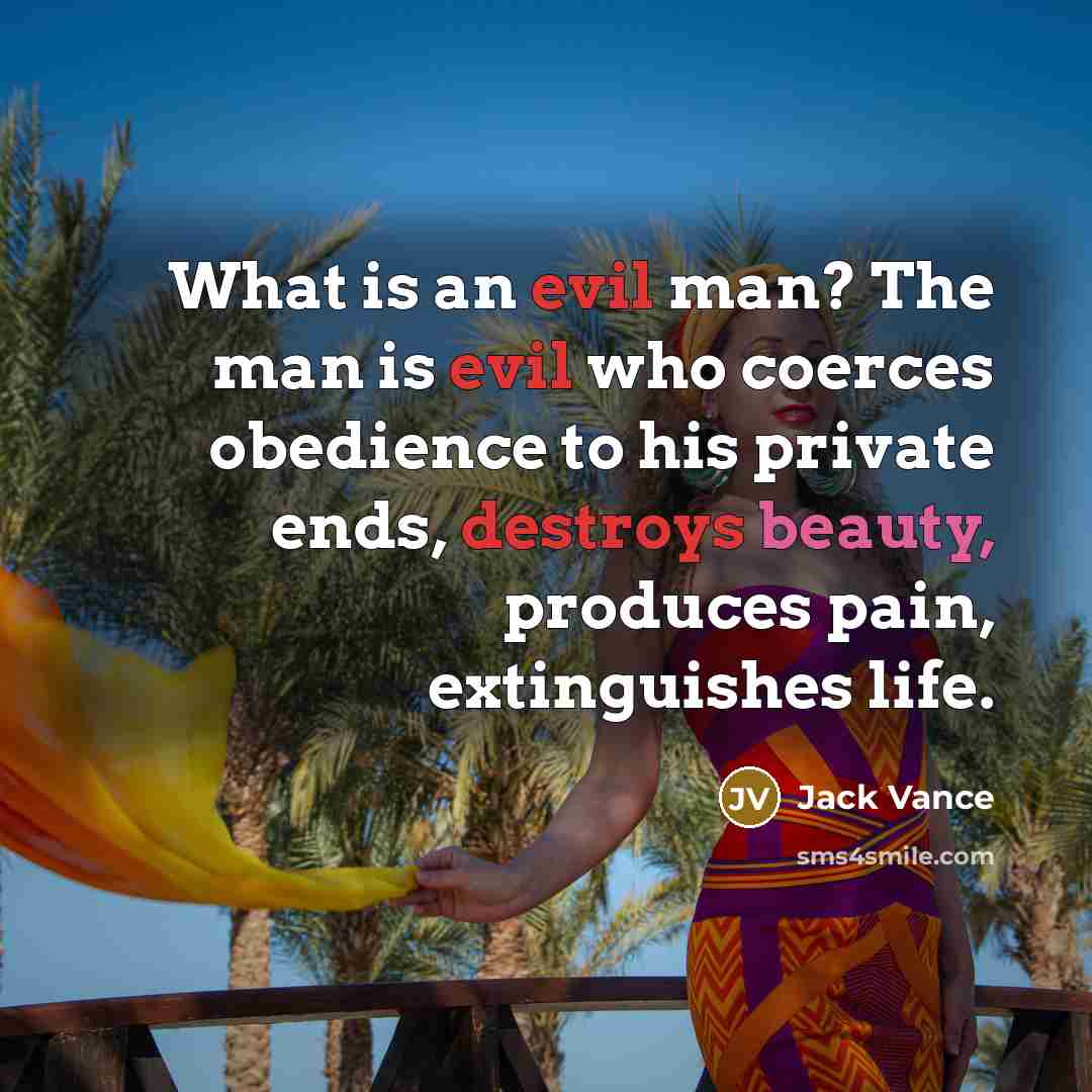 “What is an evil man? The man is evil who coerces obedience to his private ends, destroys beauty, produces pain, extinguishes life.” quote by Jack Vance