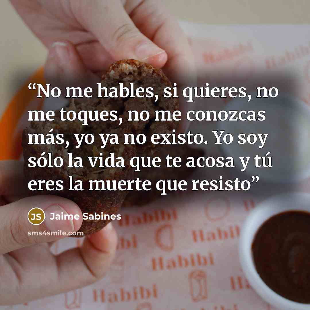 “No me hables, si quieres, no me toques, no me conozcas más, yo ya no existo. Yo soy sólo la vida que te acosa y tú eres la muerte que resisto” quote by Jaime Sabines