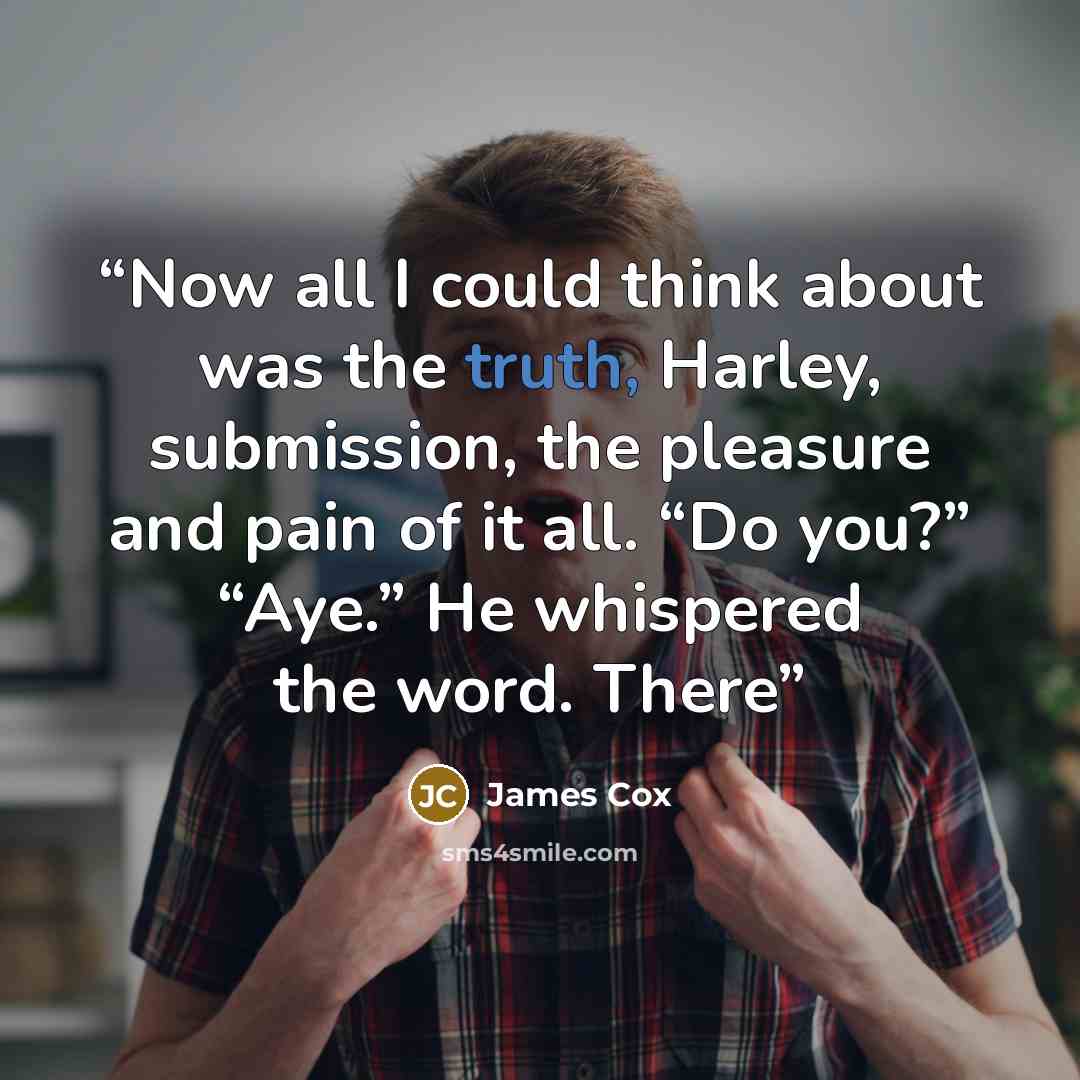 “Now all I could think about was the truth, Harley, submission, the pleasure and pain of it all. “Do you?” “Aye.” He whispered the word. There” quote by James Cox
