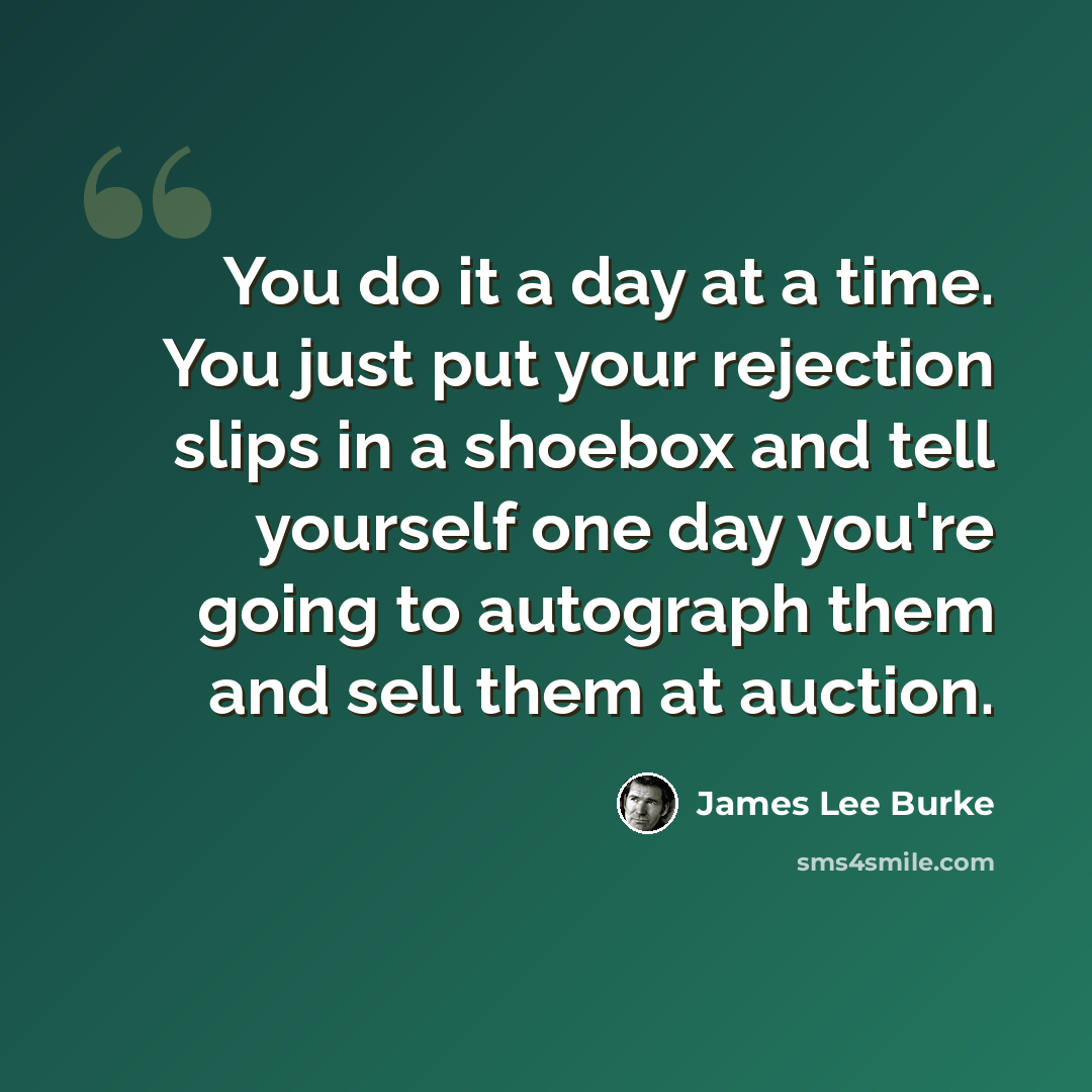 “You do it a day at a time. You just put your rejection slips in a shoebox and tell yourself one day you're going to autograph them and sell them at auction.” quote by James Lee Burke