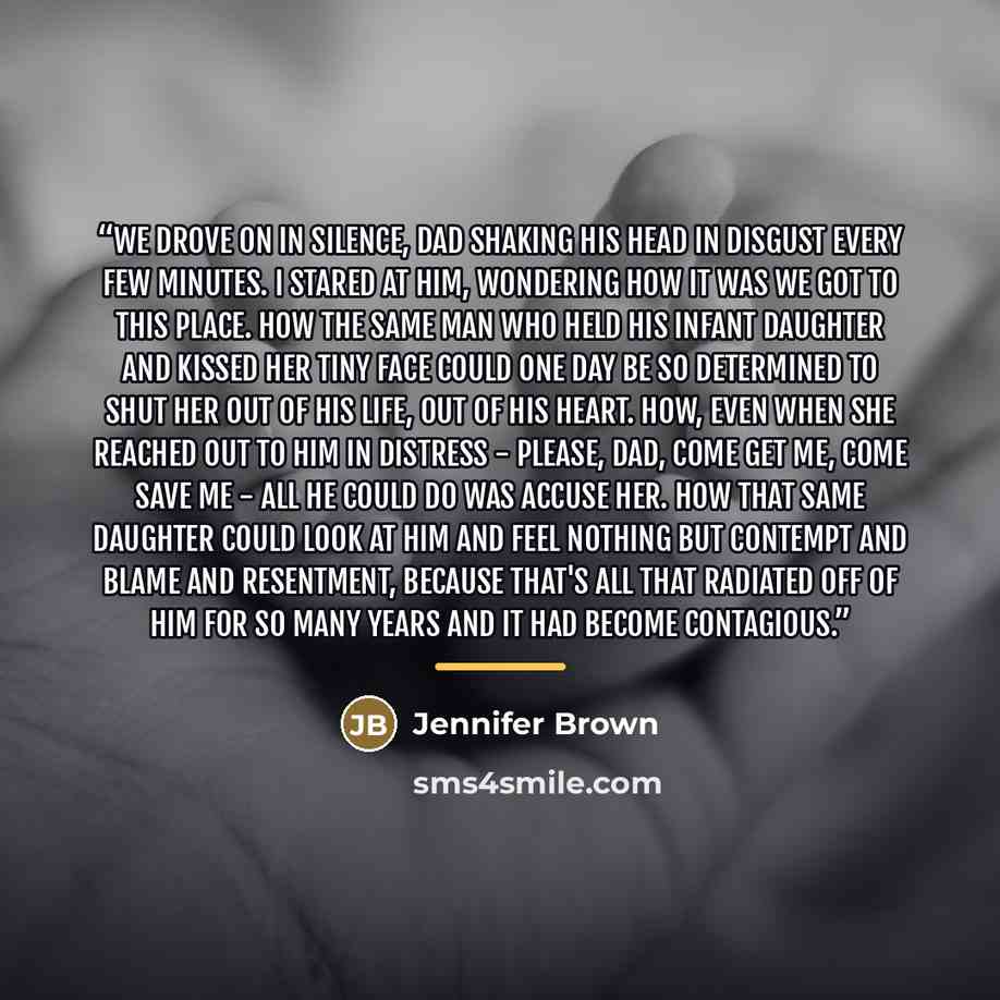 “We drove on in silence, Dad shaking his head in disgust every few minutes. I stared at him, wondering how it was we got to this place. How the same man who held his infant daughter and kissed her tiny face could one day be so determined to shut her out of his life, out of his heart. How, even when…” quote by Jennifer Brown