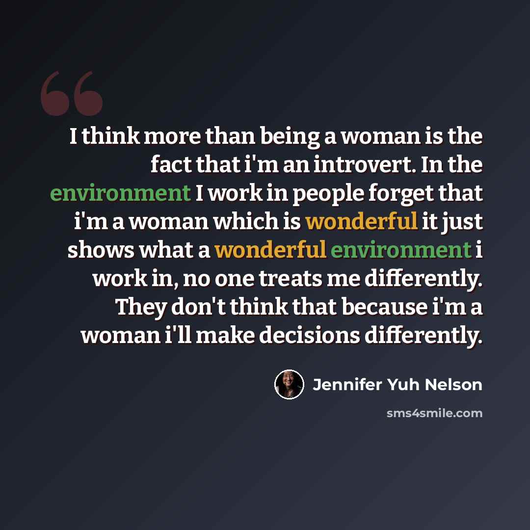 “I think more than being a woman is the fact that i'm an introvert. In the environment I work in people forget that i'm a woman which is wonderful it just shows what a wonderful environment i work in, no one treats me differently. They don't think that because i'm a woman i'll make decisions…” quote by Jennifer Yuh Nelson