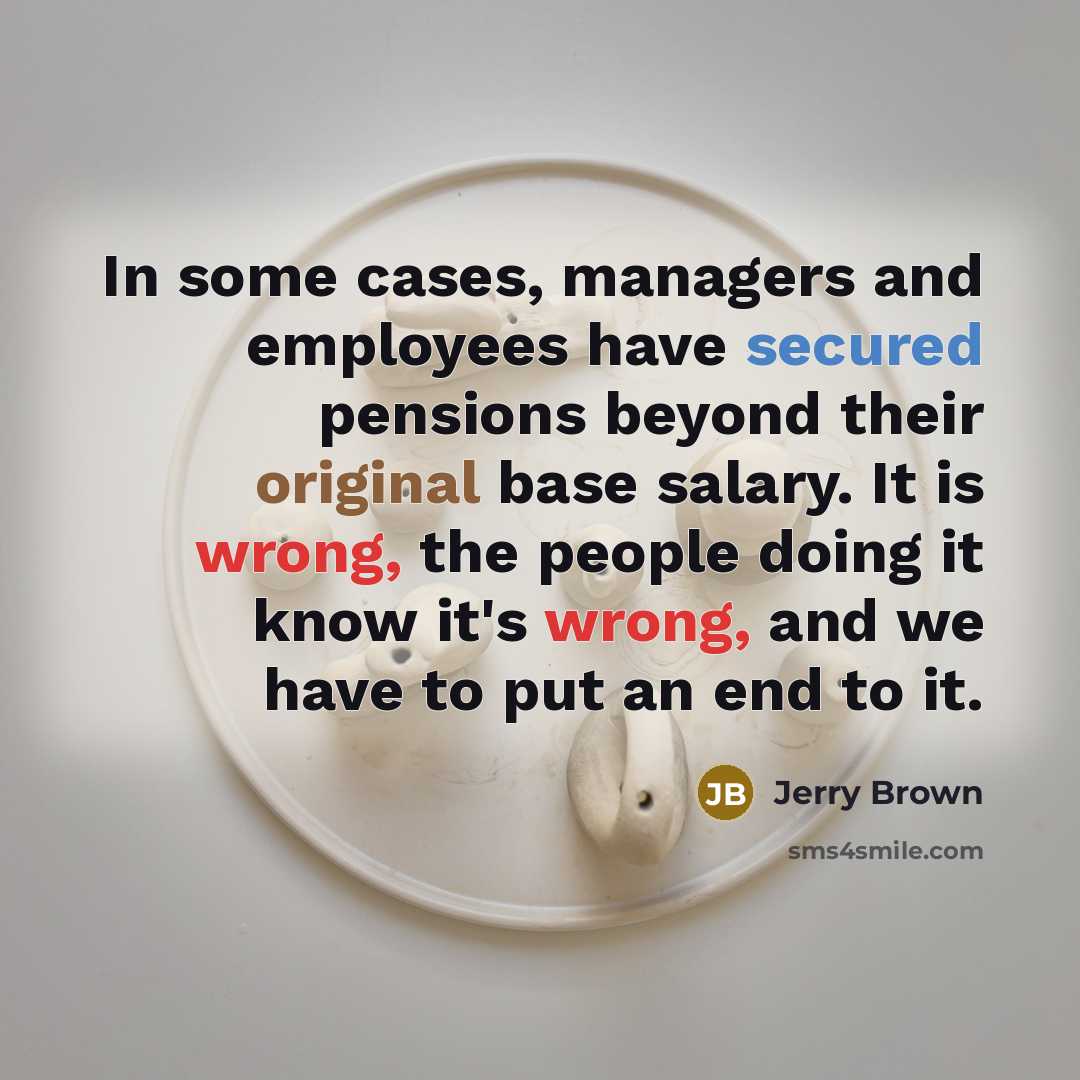 “In some cases, managers and employees have secured pensions beyond their original base salary. It is wrong, the people doing it know it's wrong, and we have to put an end to it.” quote by Jerry Brown
