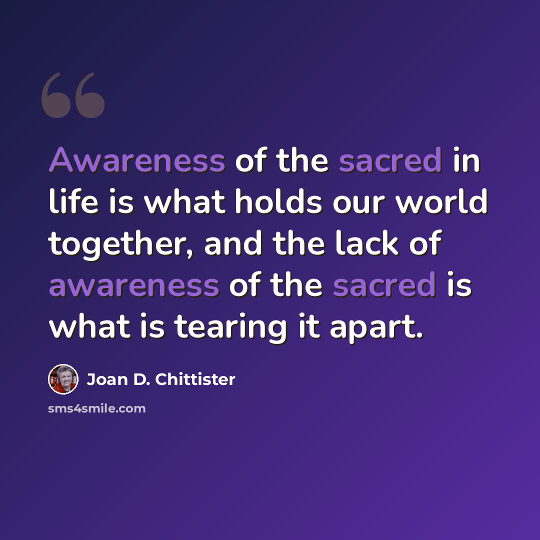 “Awareness of the sacred in life is what holds our world together, and the lack of awareness of the sacred is what is tearing it apart.” quote by Joan D. Chittister