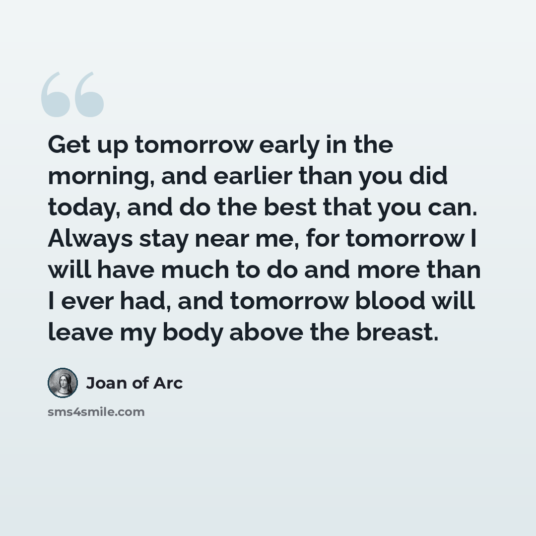 “Get up tomorrow early in the morning, and earlier than you did today, and do the best that you can. Always stay near me, for tomorrow I will have much to do and more than I ever had, and tomorrow blood will leave my body above the breast.” quote by Joan of Arc
