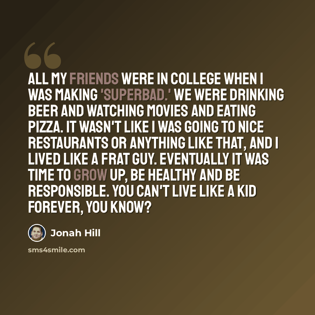 “All my friends were in college when I was making 'Superbad.' We were drinking beer and watching movies and eating pizza. It wasn't like I was going to nice restaurants or anything like that, and I lived like a frat guy. Eventually it was time to grow up, be healthy and be responsible. You can't…” quote by Jonah Hill