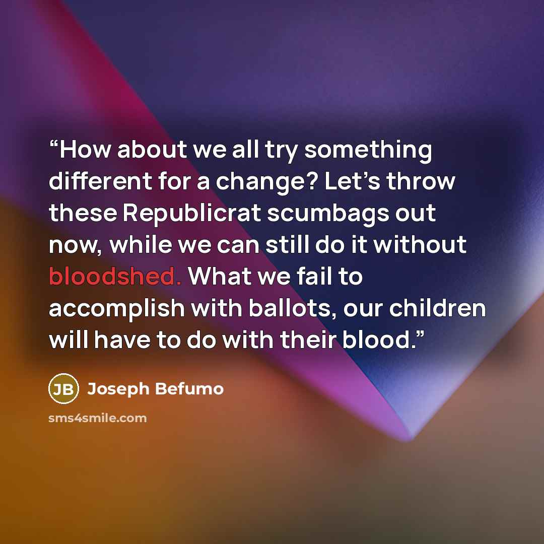 “How about we all try something different for a change? Let’s throw these Republicrat scumbags out now, while we can still do it without bloodshed. What we fail to accomplish with ballots, our children will have to do with their blood.” quote by Joseph Befumo