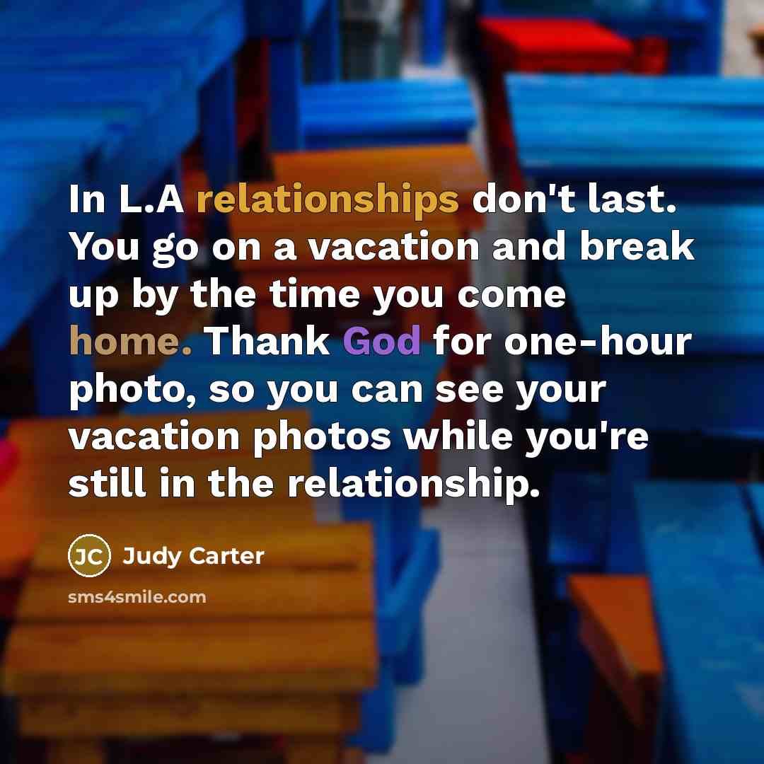 “In L.A relationships don't last. You go on a vacation and break up by the time you come home. Thank God for one-hour photo, so you can see your vacation photos while you're still in the relationship.” quote by Judy Carter