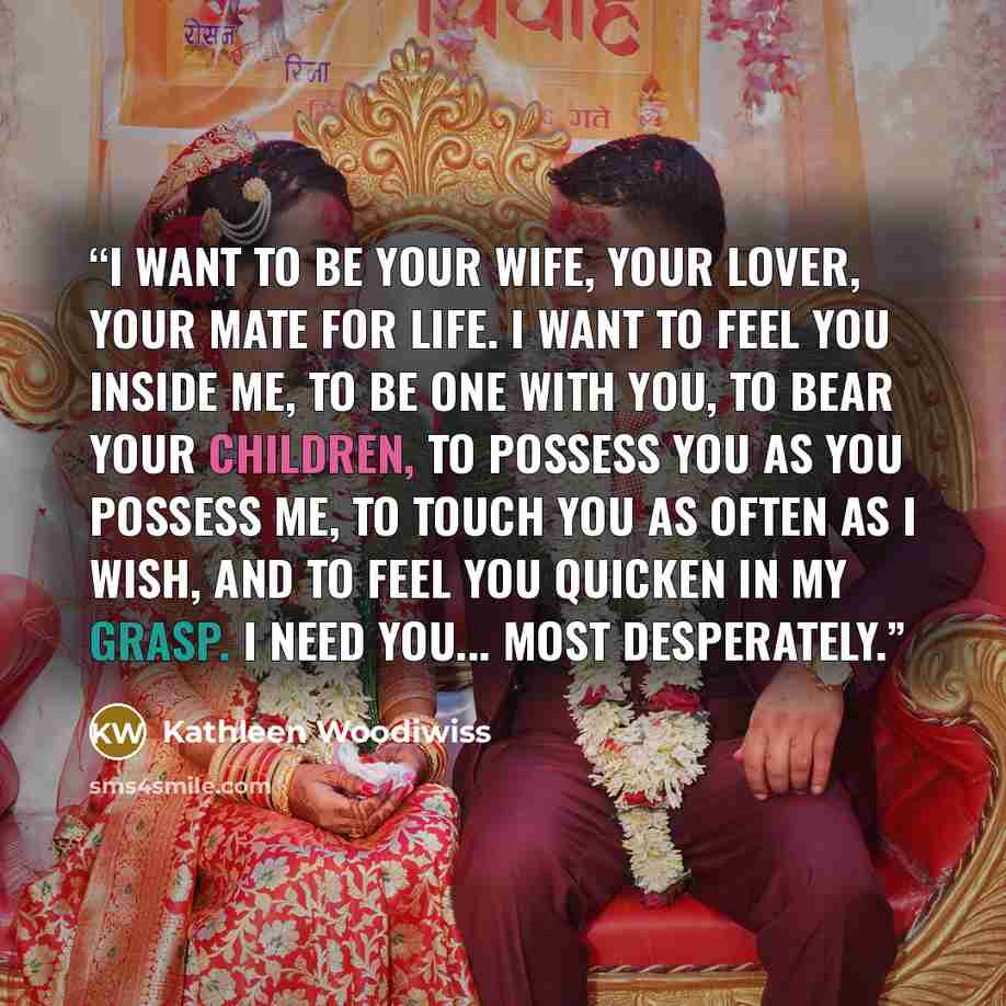 “I want to be your wife, your lover, your mate for life. I want to feel you inside me, to be one with you, to bear your children, to possess you as you possess me, to touch you as often as I wish, and to feel you quicken in my grasp. I need you... most desperately.” quote by Kathleen Woodiwiss