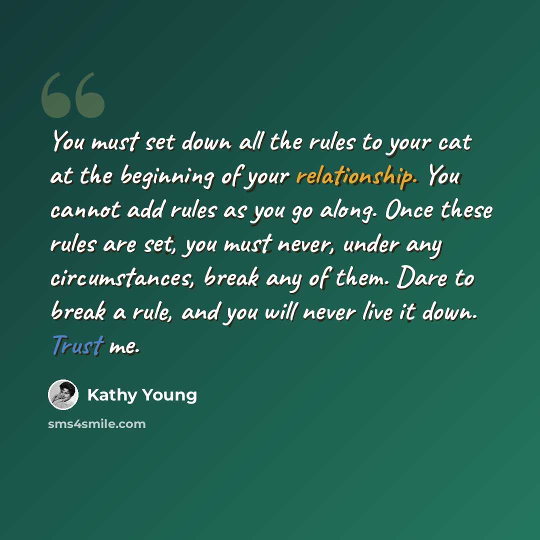“You must set down all the rules to your cat at the beginning of your relationship. You cannot add rules as you go along. Once these rules are set, you must never, under any circumstances, break any of them. Dare to break a rule, and you will never live it down. Trust me.” quote by Kathy Young