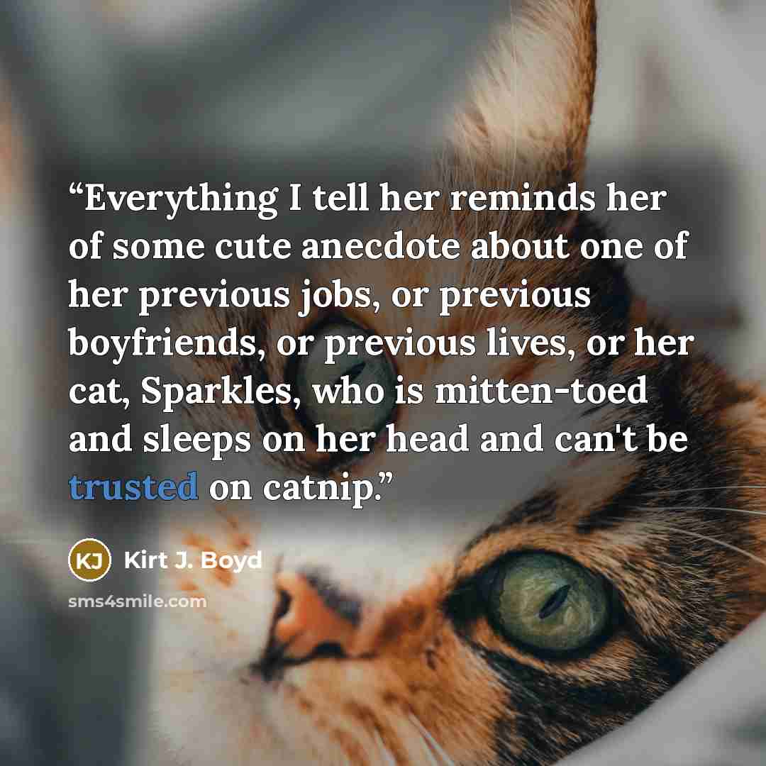 “Everything I tell her reminds her of some cute anecdote about one of her previous jobs, or previous boyfriends, or previous lives, or her cat, Sparkles, who is mitten-toed and sleeps on her head and can't be trusted on catnip.” quote by Kirt J. Boyd