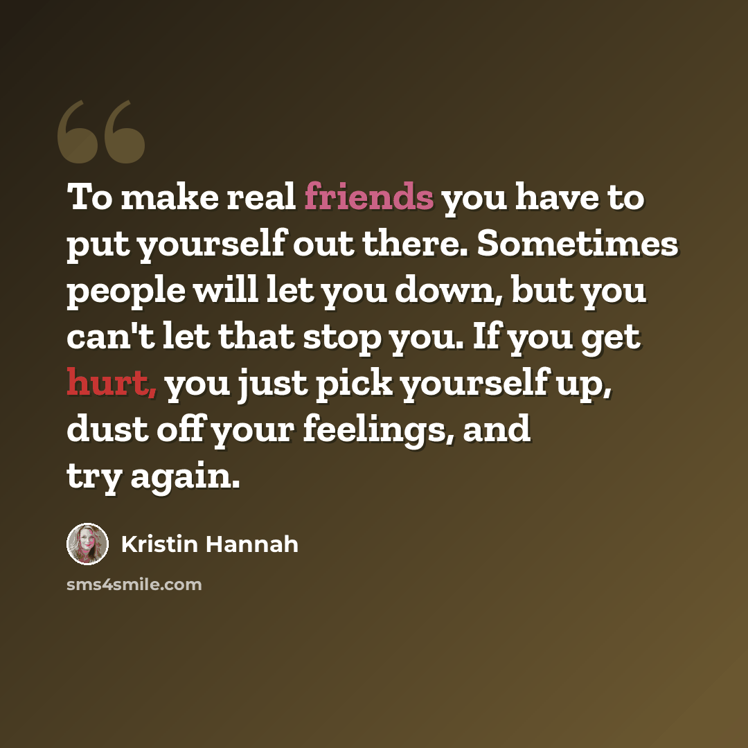 “To make real friends you have to put yourself out there. Sometimes people will let you down, but you can't let that stop you. If you get hurt, you just pick yourself up, dust off your feelings, and try again.” quote by Kristin Hannah