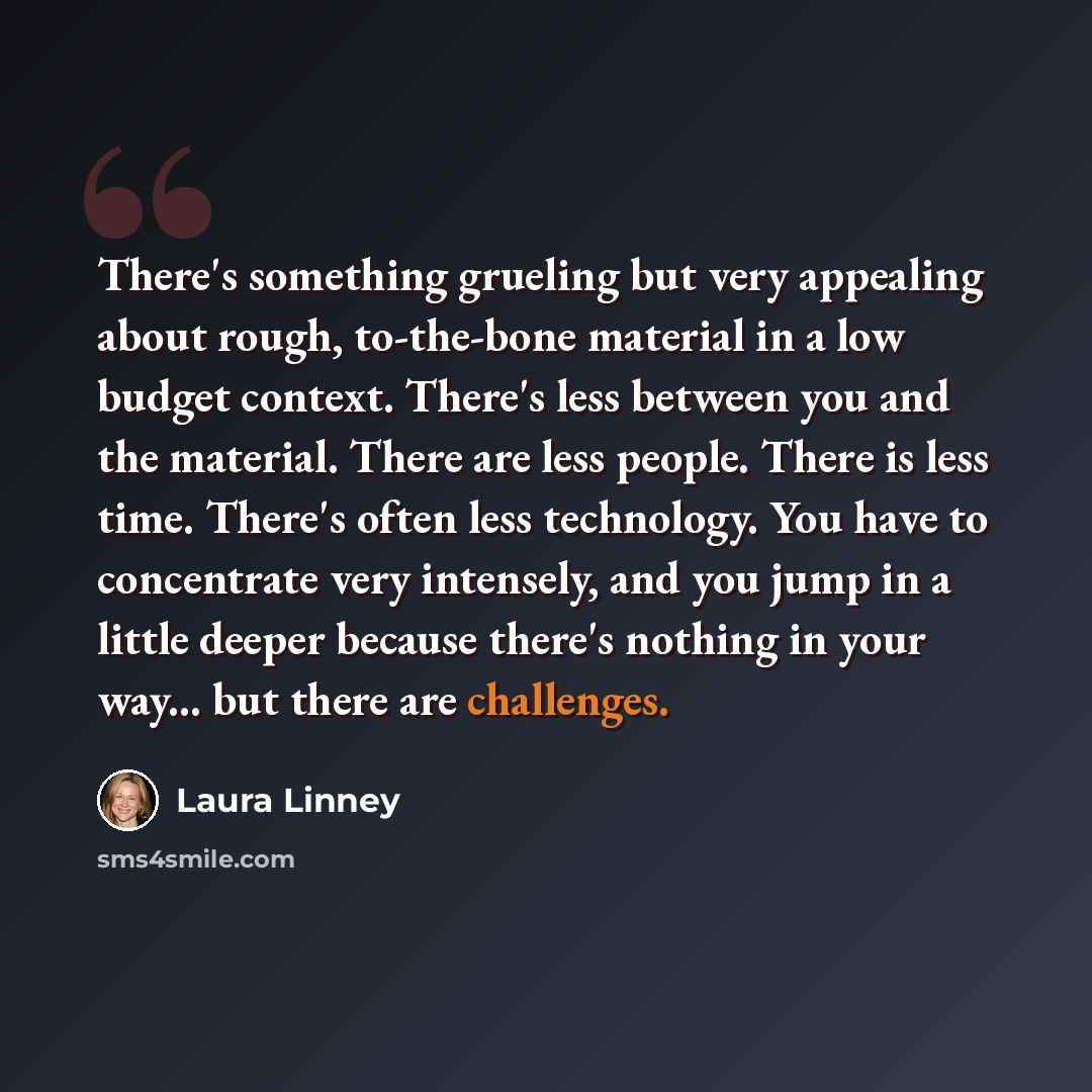 “There's something grueling but very appealing about rough, to-the-bone material in a low budget context. There's less between you and the material. There are less people. There is less time. There's often less technology. You have to concentrate very intensely, and you jump in a little deeper…” quote by Laura Linney