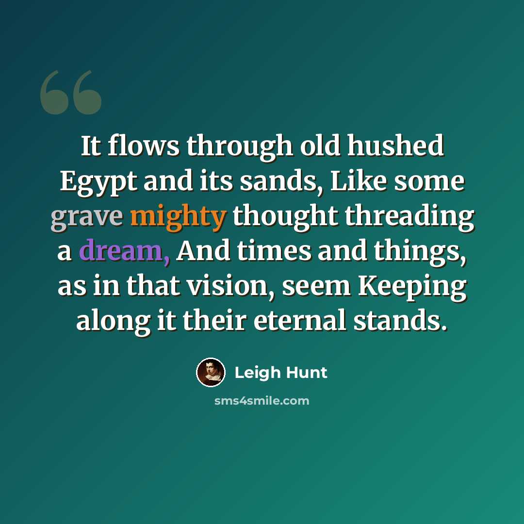 “It flows through old hushed Egypt and its sands, Like some grave mighty thought threading a dream, And times and things, as in that vision, seem Keeping along it their eternal stands.” quote by Leigh Hunt