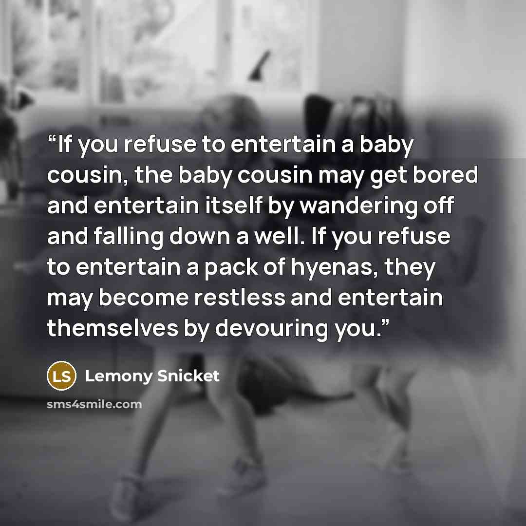 “If you refuse to entertain a baby cousin, the baby cousin may get bored and entertain itself by wandering off and falling down a well. If you refuse to entertain a pack of hyenas, they may become restless and entertain themselves by devouring you.” quote by Lemony Snicket