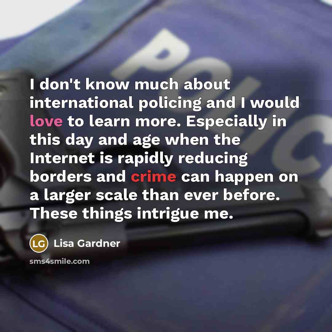 “I don't know much about international policing and I would love to learn more. Especially in this day and age when the Internet is rapidly reducing borders and crime can happen on a larger scale than ever before. These things intrigue me.” quote by Lisa Gardner