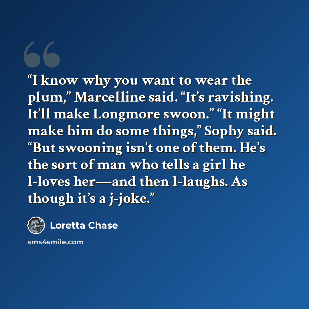 “I know why you want to wear the plum,” Marcelline said. “It’s ravishing. It’ll make Longmore swoon.” “It might make him do some things,” Sophy said. “But swooning isn’t one of them. He’s the sort of man who tells a girl he l-loves her—and then l-laughs. As though it’s a j-joke.” quote by Loretta Chase