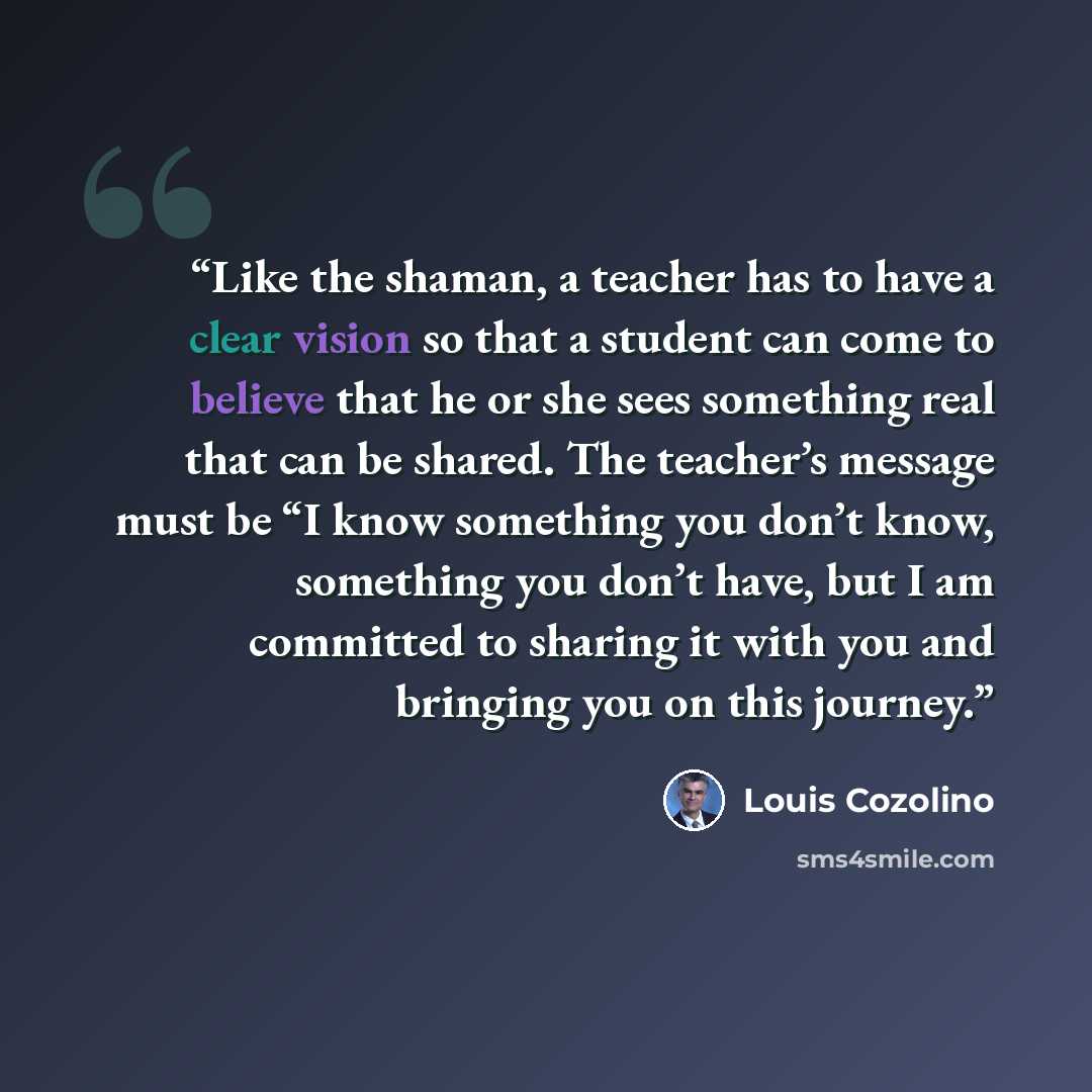 “Like the shaman, a teacher has to have a clear vision so that a student can come to believe that he or she sees something real that can be shared. The teacher’s message must be “I know something you don’t know, something you don’t have, but I am committed to sharing it with you and bringing you on…” quote by Louis Cozolino