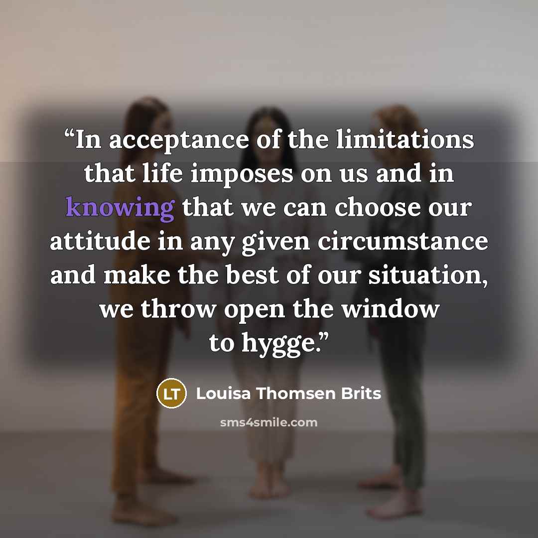 “In acceptance of the limitations that life imposes on us and in knowing that we can choose our attitude in any given circumstance and make the best of our situation, we throw open the window to hygge.” quote by Louisa Thomsen Brits