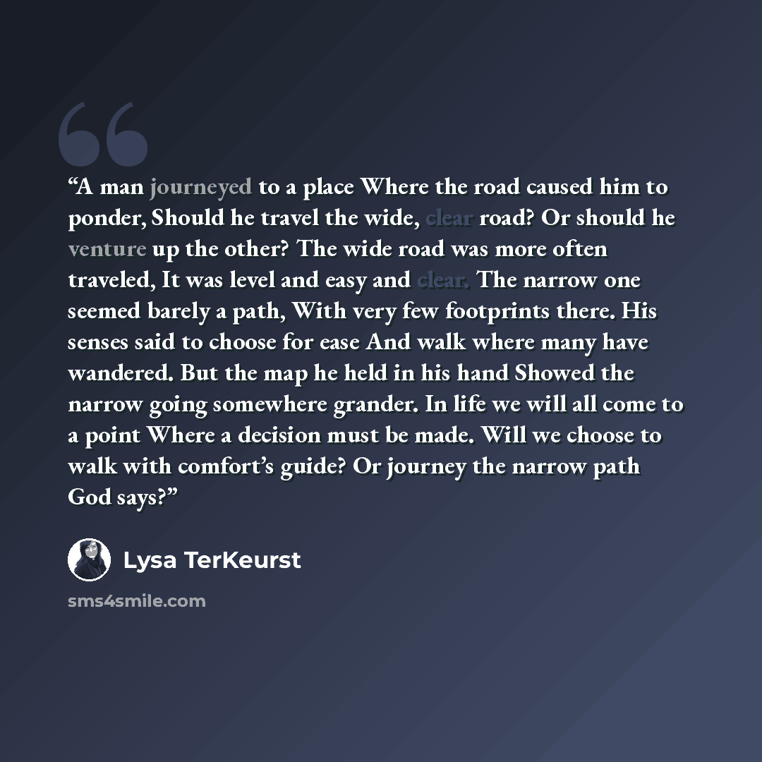 “A man journeyed to a place Where the road caused him to ponder, Should he travel the wide, clear road? Or should he venture up the other? The wide road was more often traveled, It was level and easy and clear. The narrow one seemed barely a path, With very few footprints there. His senses said to…” quote by Lysa TerKeurst