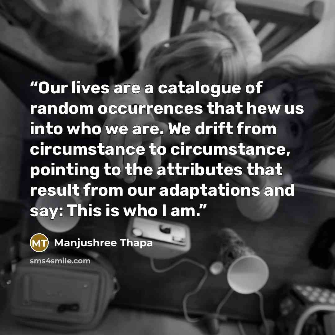 “Our lives are a catalogue of random occurrences that hew us into who we are. We drift from circumstance to circumstance, pointing to the attributes that result from our adaptations and say: This is who I am.” quote by Manjushree Thapa
