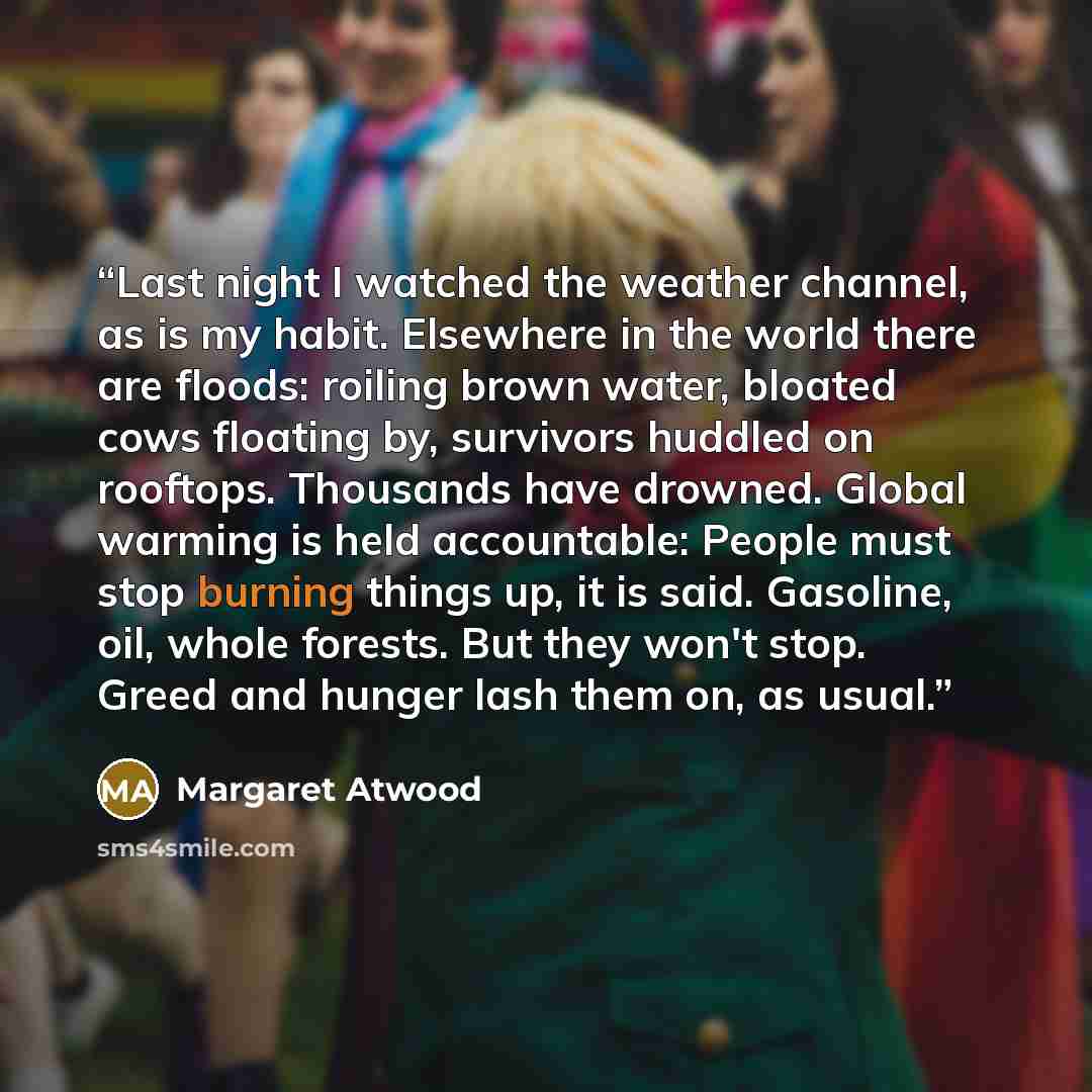 “Last night I watched the weather channel, as is my habit. Elsewhere in the world there are floods: roiling brown water, bloated cows floating by, survivors huddled on rooftops. Thousands have drowned. Global warming is held accountable: People must stop burning things up, it is said. Gasoline…” quote by Margaret Atwood