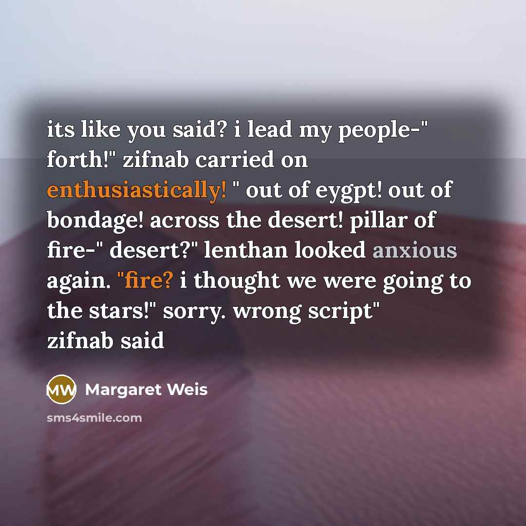 “its like you said? i lead my people-" forth!" zifnab carried on enthusiastically! " out of eygpt! out of bondage! across the desert! pillar of fire-" desert?" lenthan looked anxious again. "fire? i thought we were going to the stars!" sorry. wrong script" zifnab said” quote by Margaret Weis