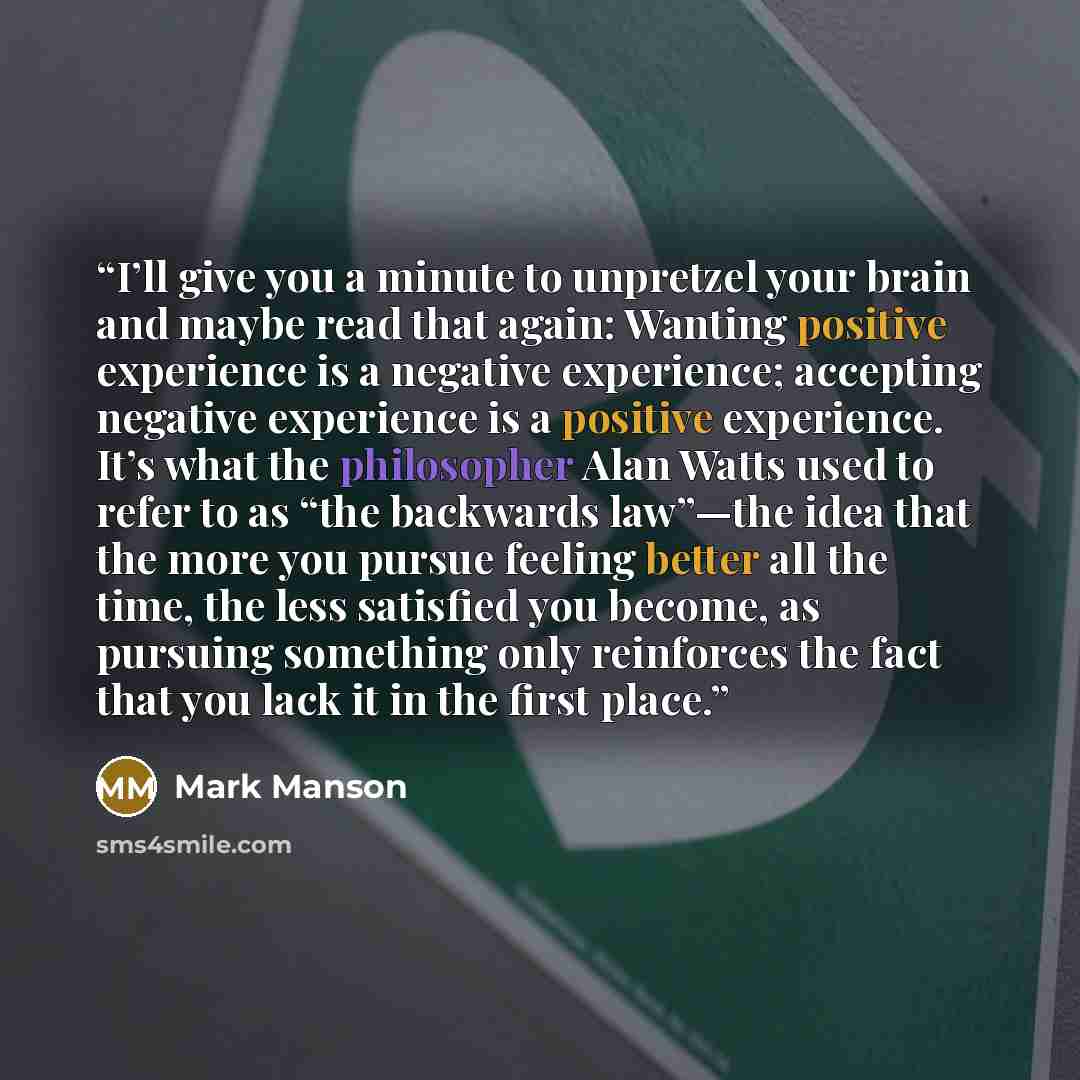 “I’ll give you a minute to unpretzel your brain and maybe read that again: Wanting positive experience is a negative experience; accepting negative experience is a positive experience. It’s what the philosopher Alan Watts used to refer to as “the backwards law”—the idea that the more you pursue…” quote by Mark Manson