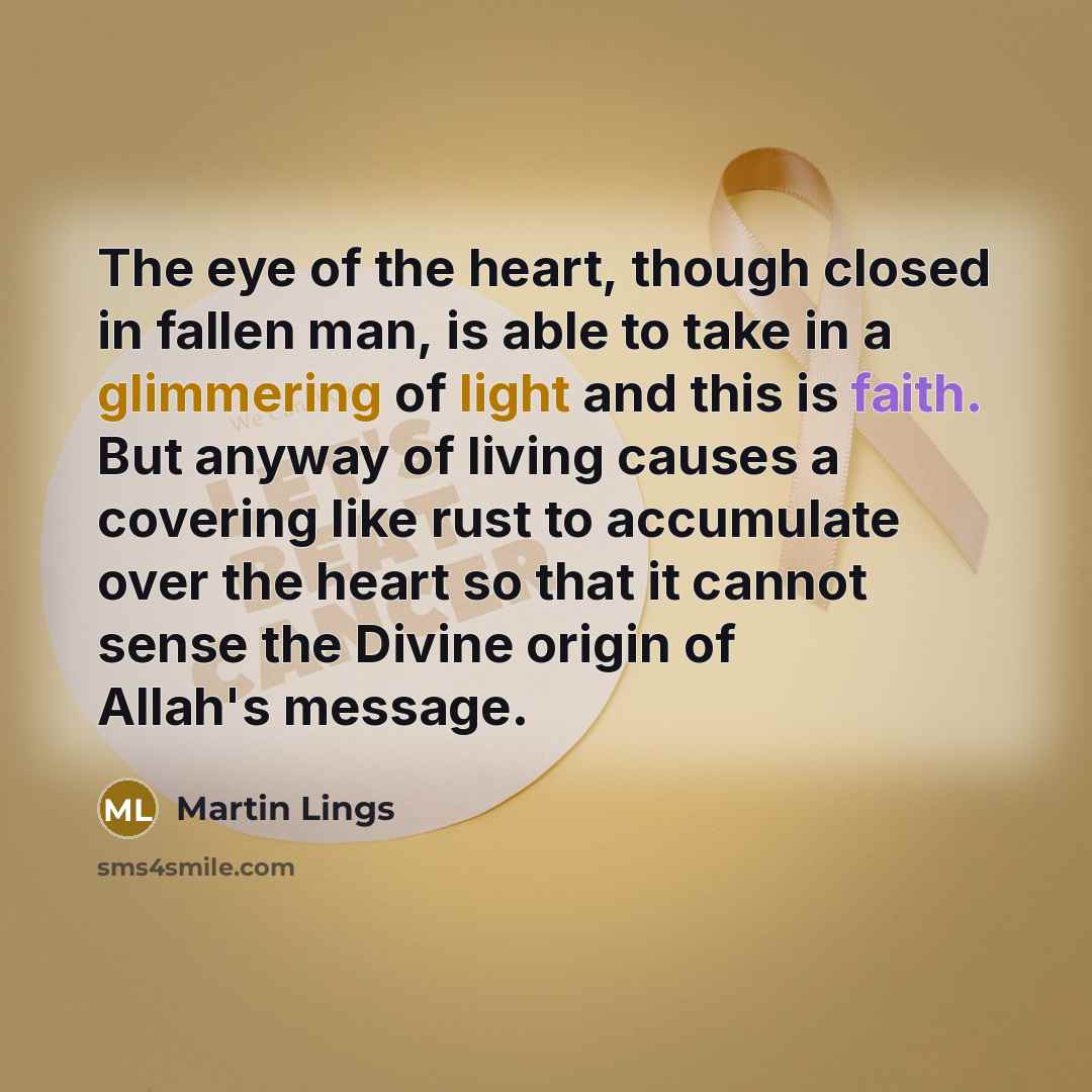“The eye of the heart, though closed in fallen man, is able to take in a glimmering of light and this is faith. But anyway of living causes a covering like rust to accumulate over the heart so that it cannot sense the Divine origin of Allah's message.” quote by Martin Lings