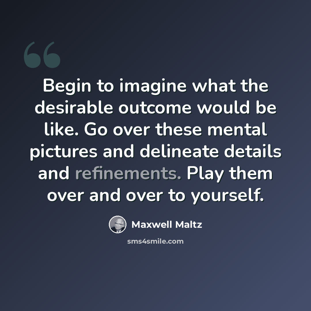 “Begin to imagine what the desirable outcome would be like. Go over these mental pictures and delineate details and refinements. Play them over and over to yourself.” quote by Maxwell Maltz